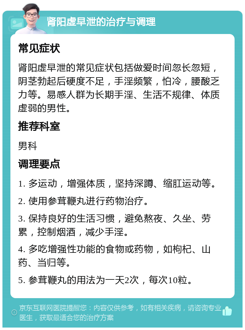 肾阳虚早泄的治疗与调理 常见症状 肾阳虚早泄的常见症状包括做爱时间忽长忽短，阴茎勃起后硬度不足，手淫频繁，怕冷，腰酸乏力等。易感人群为长期手淫、生活不规律、体质虚弱的男性。 推荐科室 男科 调理要点 1. 多运动，增强体质，坚持深蹲、缩肛运动等。 2. 使用参茸鞭丸进行药物治疗。 3. 保持良好的生活习惯，避免熬夜、久坐、劳累，控制烟酒，减少手淫。 4. 多吃增强性功能的食物或药物，如枸杞、山药、当归等。 5. 参茸鞭丸的用法为一天2次，每次10粒。