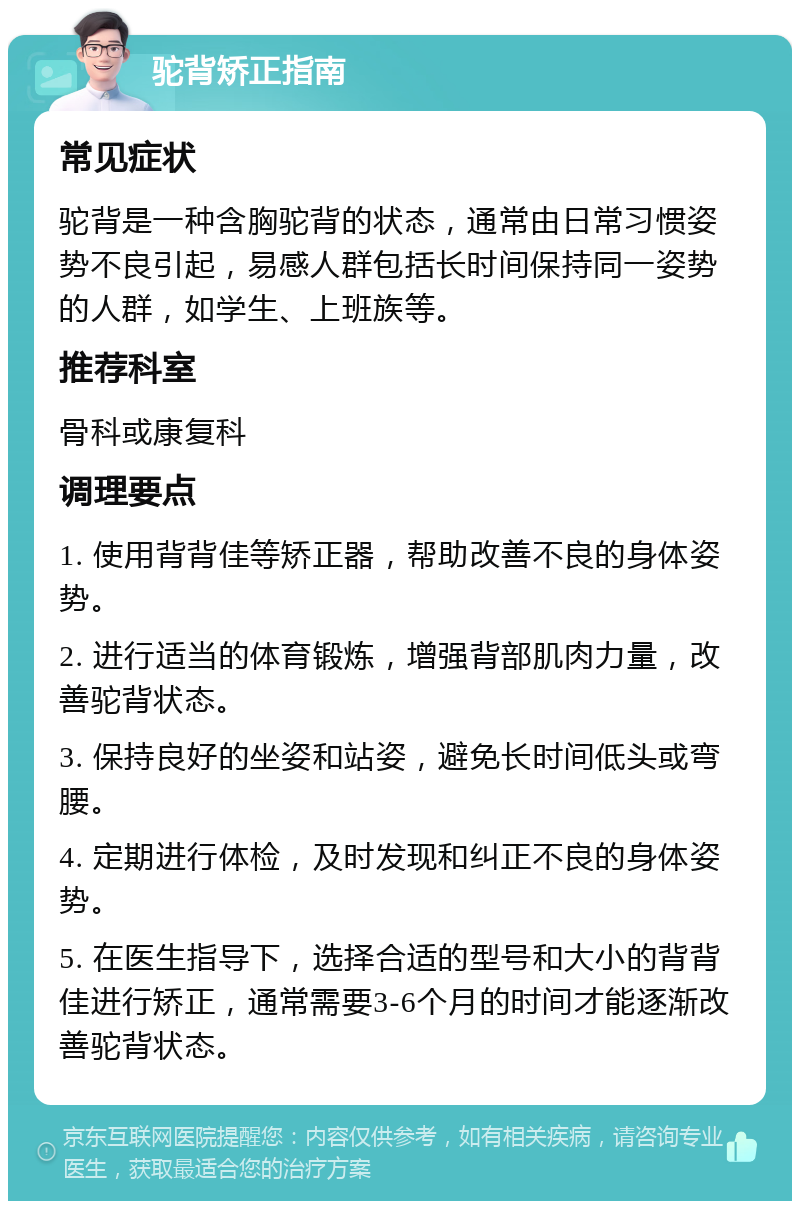 驼背矫正指南 常见症状 驼背是一种含胸驼背的状态，通常由日常习惯姿势不良引起，易感人群包括长时间保持同一姿势的人群，如学生、上班族等。 推荐科室 骨科或康复科 调理要点 1. 使用背背佳等矫正器，帮助改善不良的身体姿势。 2. 进行适当的体育锻炼，增强背部肌肉力量，改善驼背状态。 3. 保持良好的坐姿和站姿，避免长时间低头或弯腰。 4. 定期进行体检，及时发现和纠正不良的身体姿势。 5. 在医生指导下，选择合适的型号和大小的背背佳进行矫正，通常需要3-6个月的时间才能逐渐改善驼背状态。