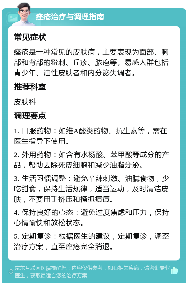 痤疮治疗与调理指南 常见症状 痤疮是一种常见的皮肤病，主要表现为面部、胸部和背部的粉刺、丘疹、脓疱等。易感人群包括青少年、油性皮肤者和内分泌失调者。 推荐科室 皮肤科 调理要点 1. 口服药物：如维A酸类药物、抗生素等，需在医生指导下使用。 2. 外用药物：如含有水杨酸、苯甲酸等成分的产品，帮助去除死皮细胞和减少油脂分泌。 3. 生活习惯调整：避免辛辣刺激、油腻食物，少吃甜食，保持生活规律，适当运动，及时清洁皮肤，不要用手挤压和搔抓痘痘。 4. 保持良好的心态：避免过度焦虑和压力，保持心情愉快和放松状态。 5. 定期复诊：根据医生的建议，定期复诊，调整治疗方案，直至痤疮完全消退。