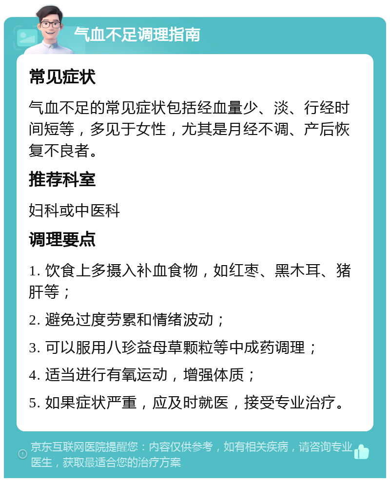 气血不足调理指南 常见症状 气血不足的常见症状包括经血量少、淡、行经时间短等，多见于女性，尤其是月经不调、产后恢复不良者。 推荐科室 妇科或中医科 调理要点 1. 饮食上多摄入补血食物，如红枣、黑木耳、猪肝等； 2. 避免过度劳累和情绪波动； 3. 可以服用八珍益母草颗粒等中成药调理； 4. 适当进行有氧运动，增强体质； 5. 如果症状严重，应及时就医，接受专业治疗。