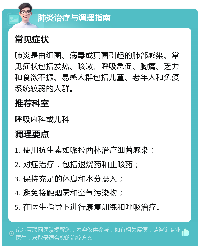 肺炎治疗与调理指南 常见症状 肺炎是由细菌、病毒或真菌引起的肺部感染。常见症状包括发热、咳嗽、呼吸急促、胸痛、乏力和食欲不振。易感人群包括儿童、老年人和免疫系统较弱的人群。 推荐科室 呼吸内科或儿科 调理要点 1. 使用抗生素如哌拉西林治疗细菌感染； 2. 对症治疗，包括退烧药和止咳药； 3. 保持充足的休息和水分摄入； 4. 避免接触烟雾和空气污染物； 5. 在医生指导下进行康复训练和呼吸治疗。