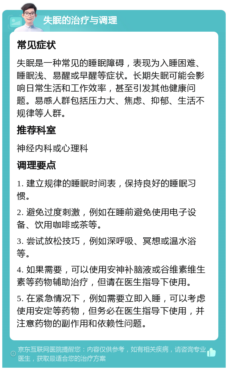 失眠的治疗与调理 常见症状 失眠是一种常见的睡眠障碍，表现为入睡困难、睡眠浅、易醒或早醒等症状。长期失眠可能会影响日常生活和工作效率，甚至引发其他健康问题。易感人群包括压力大、焦虑、抑郁、生活不规律等人群。 推荐科室 神经内科或心理科 调理要点 1. 建立规律的睡眠时间表，保持良好的睡眠习惯。 2. 避免过度刺激，例如在睡前避免使用电子设备、饮用咖啡或茶等。 3. 尝试放松技巧，例如深呼吸、冥想或温水浴等。 4. 如果需要，可以使用安神补脑液或谷维素维生素等药物辅助治疗，但请在医生指导下使用。 5. 在紧急情况下，例如需要立即入睡，可以考虑使用安定等药物，但务必在医生指导下使用，并注意药物的副作用和依赖性问题。