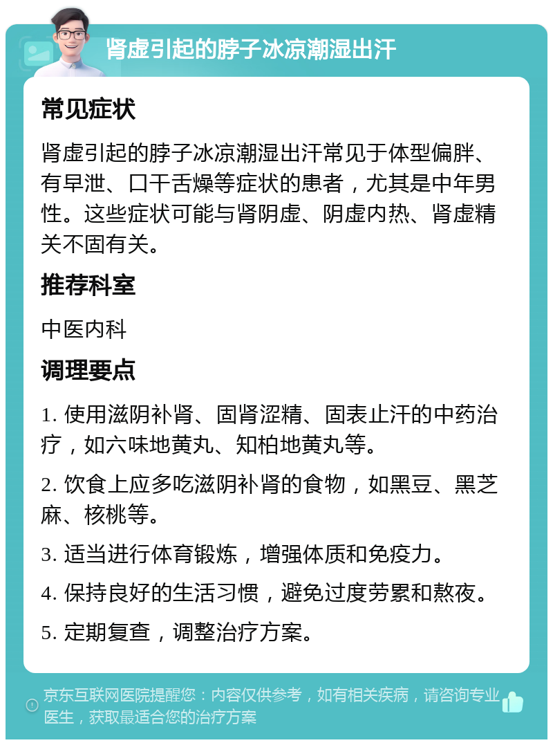 肾虚引起的脖子冰凉潮湿出汗 常见症状 肾虚引起的脖子冰凉潮湿出汗常见于体型偏胖、有早泄、口干舌燥等症状的患者，尤其是中年男性。这些症状可能与肾阴虚、阴虚内热、肾虚精关不固有关。 推荐科室 中医内科 调理要点 1. 使用滋阴补肾、固肾涩精、固表止汗的中药治疗，如六味地黄丸、知柏地黄丸等。 2. 饮食上应多吃滋阴补肾的食物，如黑豆、黑芝麻、核桃等。 3. 适当进行体育锻炼，增强体质和免疫力。 4. 保持良好的生活习惯，避免过度劳累和熬夜。 5. 定期复查，调整治疗方案。