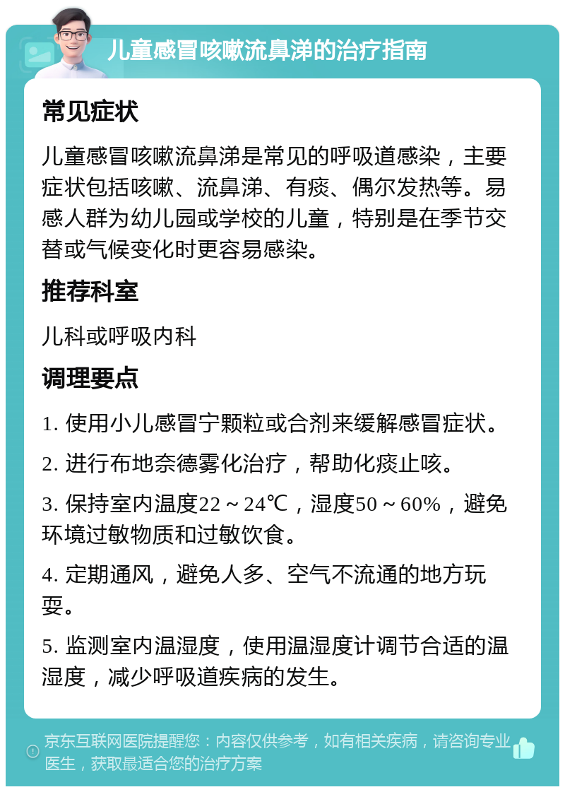 儿童感冒咳嗽流鼻涕的治疗指南 常见症状 儿童感冒咳嗽流鼻涕是常见的呼吸道感染，主要症状包括咳嗽、流鼻涕、有痰、偶尔发热等。易感人群为幼儿园或学校的儿童，特别是在季节交替或气候变化时更容易感染。 推荐科室 儿科或呼吸内科 调理要点 1. 使用小儿感冒宁颗粒或合剂来缓解感冒症状。 2. 进行布地奈德雾化治疗，帮助化痰止咳。 3. 保持室内温度22～24℃，湿度50～60%，避免环境过敏物质和过敏饮食。 4. 定期通风，避免人多、空气不流通的地方玩耍。 5. 监测室内温湿度，使用温湿度计调节合适的温湿度，减少呼吸道疾病的发生。