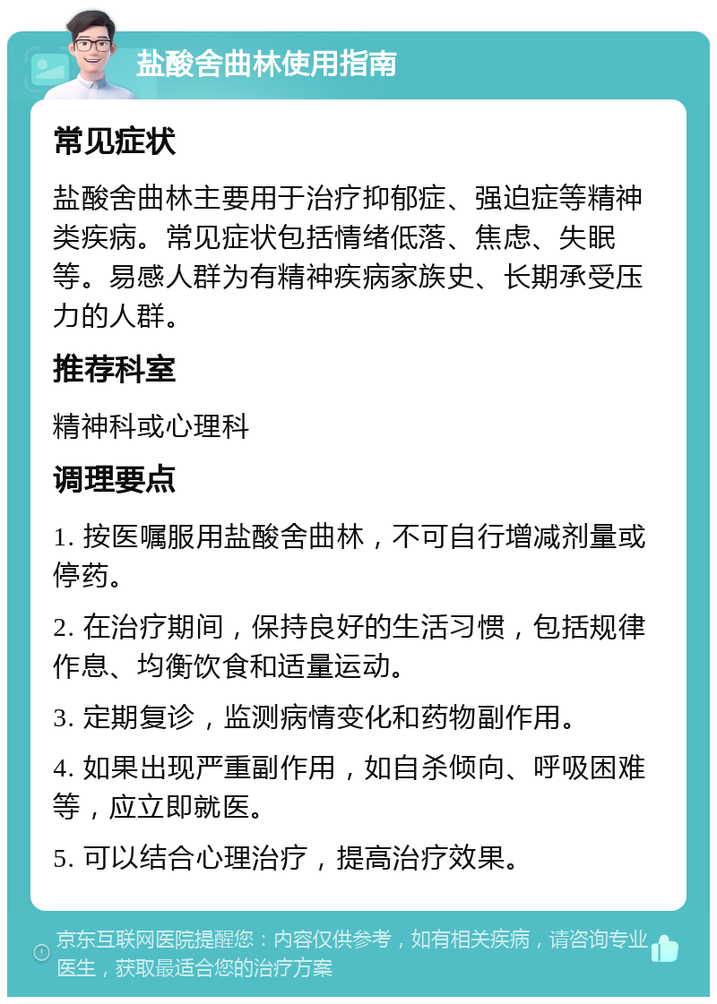 盐酸舍曲林使用指南 常见症状 盐酸舍曲林主要用于治疗抑郁症、强迫症等精神类疾病。常见症状包括情绪低落、焦虑、失眠等。易感人群为有精神疾病家族史、长期承受压力的人群。 推荐科室 精神科或心理科 调理要点 1. 按医嘱服用盐酸舍曲林，不可自行增减剂量或停药。 2. 在治疗期间，保持良好的生活习惯，包括规律作息、均衡饮食和适量运动。 3. 定期复诊，监测病情变化和药物副作用。 4. 如果出现严重副作用，如自杀倾向、呼吸困难等，应立即就医。 5. 可以结合心理治疗，提高治疗效果。