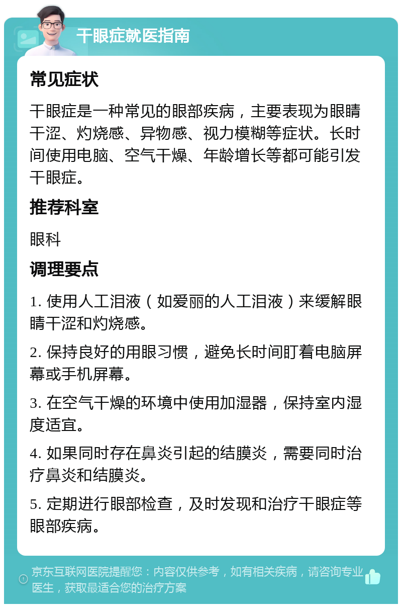 干眼症就医指南 常见症状 干眼症是一种常见的眼部疾病，主要表现为眼睛干涩、灼烧感、异物感、视力模糊等症状。长时间使用电脑、空气干燥、年龄增长等都可能引发干眼症。 推荐科室 眼科 调理要点 1. 使用人工泪液（如爱丽的人工泪液）来缓解眼睛干涩和灼烧感。 2. 保持良好的用眼习惯，避免长时间盯着电脑屏幕或手机屏幕。 3. 在空气干燥的环境中使用加湿器，保持室内湿度适宜。 4. 如果同时存在鼻炎引起的结膜炎，需要同时治疗鼻炎和结膜炎。 5. 定期进行眼部检查，及时发现和治疗干眼症等眼部疾病。