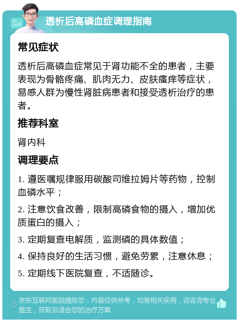 透析后高磷血症调理指南 常见症状 透析后高磷血症常见于肾功能不全的患者，主要表现为骨骼疼痛、肌肉无力、皮肤瘙痒等症状，易感人群为慢性肾脏病患者和接受透析治疗的患者。 推荐科室 肾内科 调理要点 1. 遵医嘱规律服用碳酸司维拉姆片等药物，控制血磷水平； 2. 注意饮食改善，限制高磷食物的摄入，增加优质蛋白的摄入； 3. 定期复查电解质，监测磷的具体数值； 4. 保持良好的生活习惯，避免劳累，注意休息； 5. 定期线下医院复查，不适随诊。