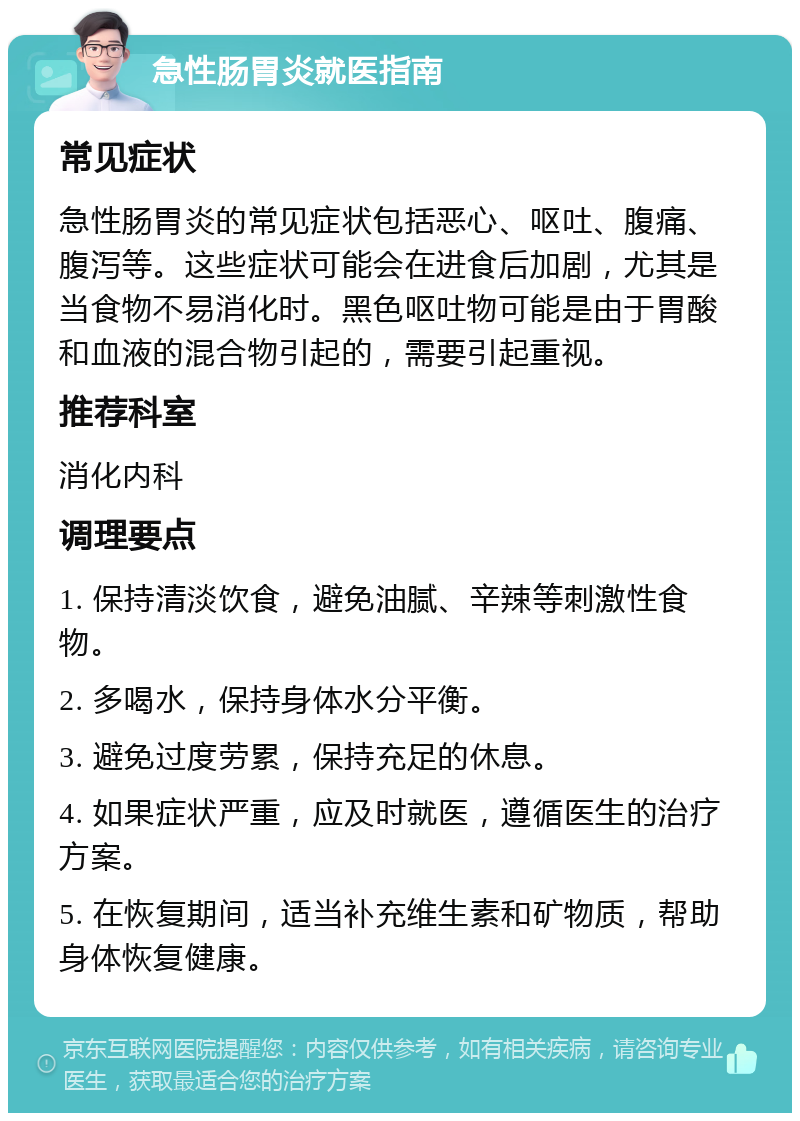 急性肠胃炎就医指南 常见症状 急性肠胃炎的常见症状包括恶心、呕吐、腹痛、腹泻等。这些症状可能会在进食后加剧，尤其是当食物不易消化时。黑色呕吐物可能是由于胃酸和血液的混合物引起的，需要引起重视。 推荐科室 消化内科 调理要点 1. 保持清淡饮食，避免油腻、辛辣等刺激性食物。 2. 多喝水，保持身体水分平衡。 3. 避免过度劳累，保持充足的休息。 4. 如果症状严重，应及时就医，遵循医生的治疗方案。 5. 在恢复期间，适当补充维生素和矿物质，帮助身体恢复健康。