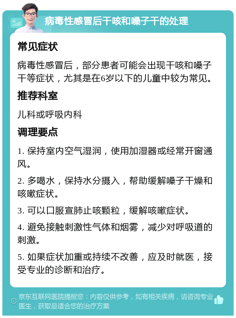 病毒性感冒后干咳和嗓子干的处理 常见症状 病毒性感冒后，部分患者可能会出现干咳和嗓子干等症状，尤其是在6岁以下的儿童中较为常见。 推荐科室 儿科或呼吸内科 调理要点 1. 保持室内空气湿润，使用加湿器或经常开窗通风。 2. 多喝水，保持水分摄入，帮助缓解嗓子干燥和咳嗽症状。 3. 可以口服宣肺止咳颗粒，缓解咳嗽症状。 4. 避免接触刺激性气体和烟雾，减少对呼吸道的刺激。 5. 如果症状加重或持续不改善，应及时就医，接受专业的诊断和治疗。