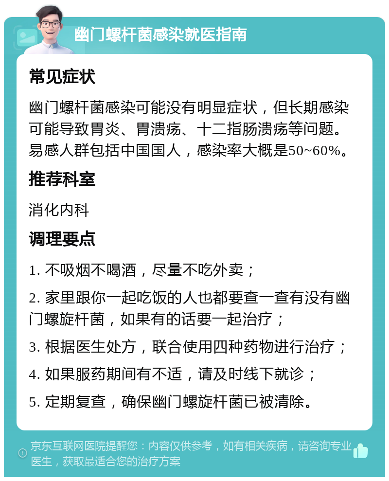 幽门螺杆菌感染就医指南 常见症状 幽门螺杆菌感染可能没有明显症状，但长期感染可能导致胃炎、胃溃疡、十二指肠溃疡等问题。易感人群包括中国国人，感染率大概是50~60%。 推荐科室 消化内科 调理要点 1. 不吸烟不喝酒，尽量不吃外卖； 2. 家里跟你一起吃饭的人也都要查一查有没有幽门螺旋杆菌，如果有的话要一起治疗； 3. 根据医生处方，联合使用四种药物进行治疗； 4. 如果服药期间有不适，请及时线下就诊； 5. 定期复查，确保幽门螺旋杆菌已被清除。