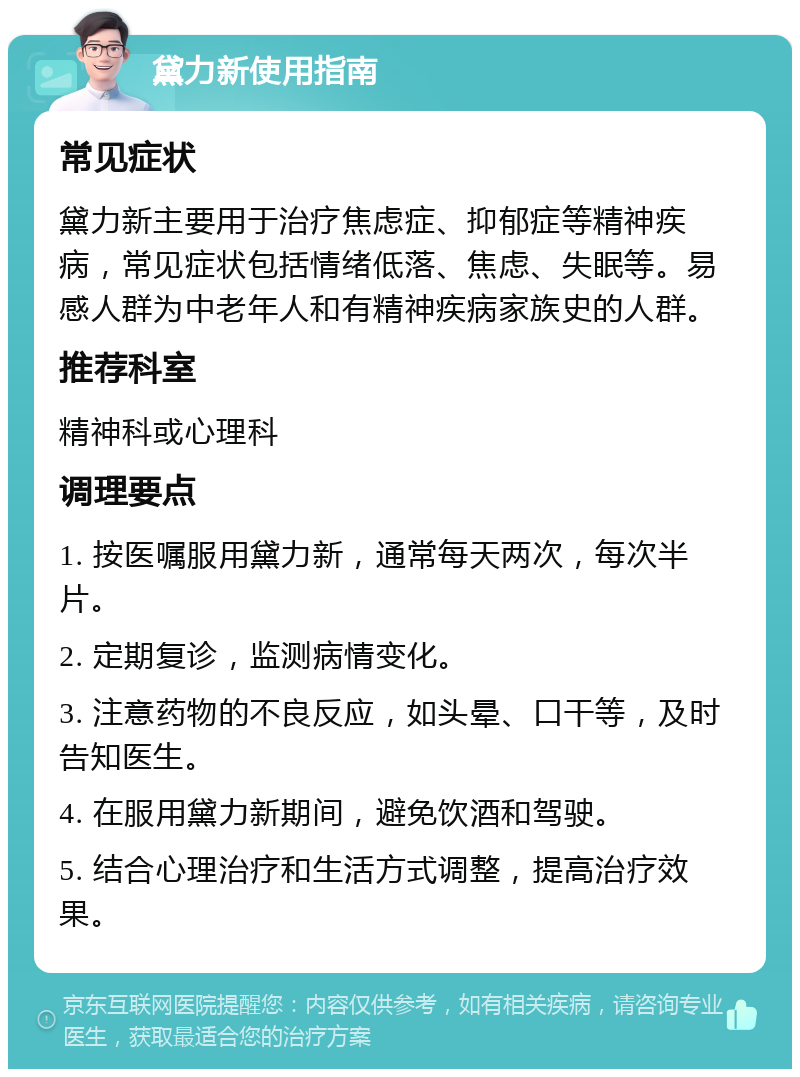 黛力新使用指南 常见症状 黛力新主要用于治疗焦虑症、抑郁症等精神疾病，常见症状包括情绪低落、焦虑、失眠等。易感人群为中老年人和有精神疾病家族史的人群。 推荐科室 精神科或心理科 调理要点 1. 按医嘱服用黛力新，通常每天两次，每次半片。 2. 定期复诊，监测病情变化。 3. 注意药物的不良反应，如头晕、口干等，及时告知医生。 4. 在服用黛力新期间，避免饮酒和驾驶。 5. 结合心理治疗和生活方式调整，提高治疗效果。