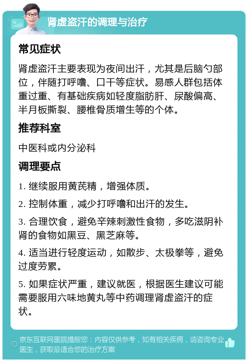 肾虚盗汗的调理与治疗 常见症状 肾虚盗汗主要表现为夜间出汗，尤其是后脑勺部位，伴随打呼噜、口干等症状。易感人群包括体重过重、有基础疾病如轻度脂肪肝、尿酸偏高、半月板撕裂、腰椎骨质增生等的个体。 推荐科室 中医科或内分泌科 调理要点 1. 继续服用黄芪精，增强体质。 2. 控制体重，减少打呼噜和出汗的发生。 3. 合理饮食，避免辛辣刺激性食物，多吃滋阴补肾的食物如黑豆、黑芝麻等。 4. 适当进行轻度运动，如散步、太极拳等，避免过度劳累。 5. 如果症状严重，建议就医，根据医生建议可能需要服用六味地黄丸等中药调理肾虚盗汗的症状。