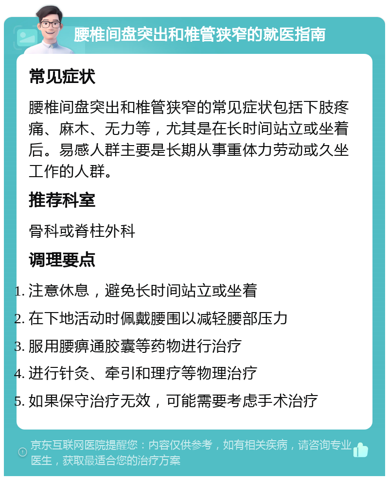 腰椎间盘突出和椎管狭窄的就医指南 常见症状 腰椎间盘突出和椎管狭窄的常见症状包括下肢疼痛、麻木、无力等，尤其是在长时间站立或坐着后。易感人群主要是长期从事重体力劳动或久坐工作的人群。 推荐科室 骨科或脊柱外科 调理要点 注意休息，避免长时间站立或坐着 在下地活动时佩戴腰围以减轻腰部压力 服用腰痹通胶囊等药物进行治疗 进行针灸、牵引和理疗等物理治疗 如果保守治疗无效，可能需要考虑手术治疗