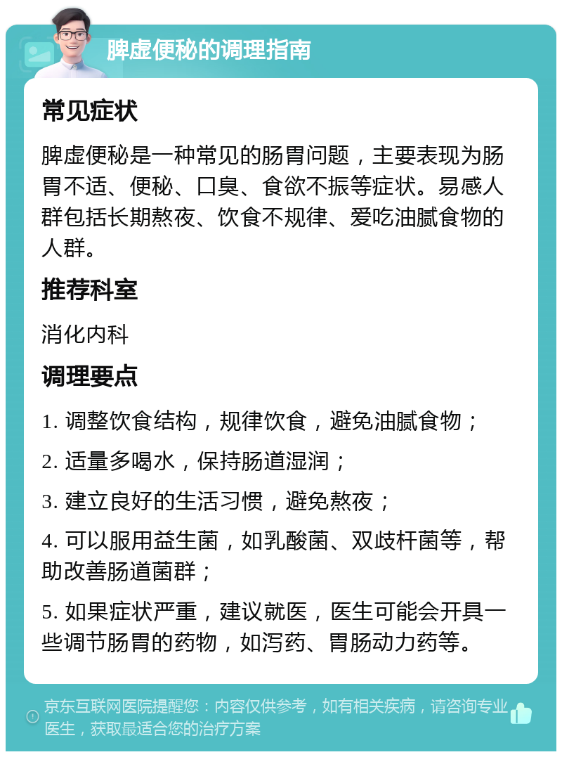 脾虚便秘的调理指南 常见症状 脾虚便秘是一种常见的肠胃问题，主要表现为肠胃不适、便秘、口臭、食欲不振等症状。易感人群包括长期熬夜、饮食不规律、爱吃油腻食物的人群。 推荐科室 消化内科 调理要点 1. 调整饮食结构，规律饮食，避免油腻食物； 2. 适量多喝水，保持肠道湿润； 3. 建立良好的生活习惯，避免熬夜； 4. 可以服用益生菌，如乳酸菌、双歧杆菌等，帮助改善肠道菌群； 5. 如果症状严重，建议就医，医生可能会开具一些调节肠胃的药物，如泻药、胃肠动力药等。