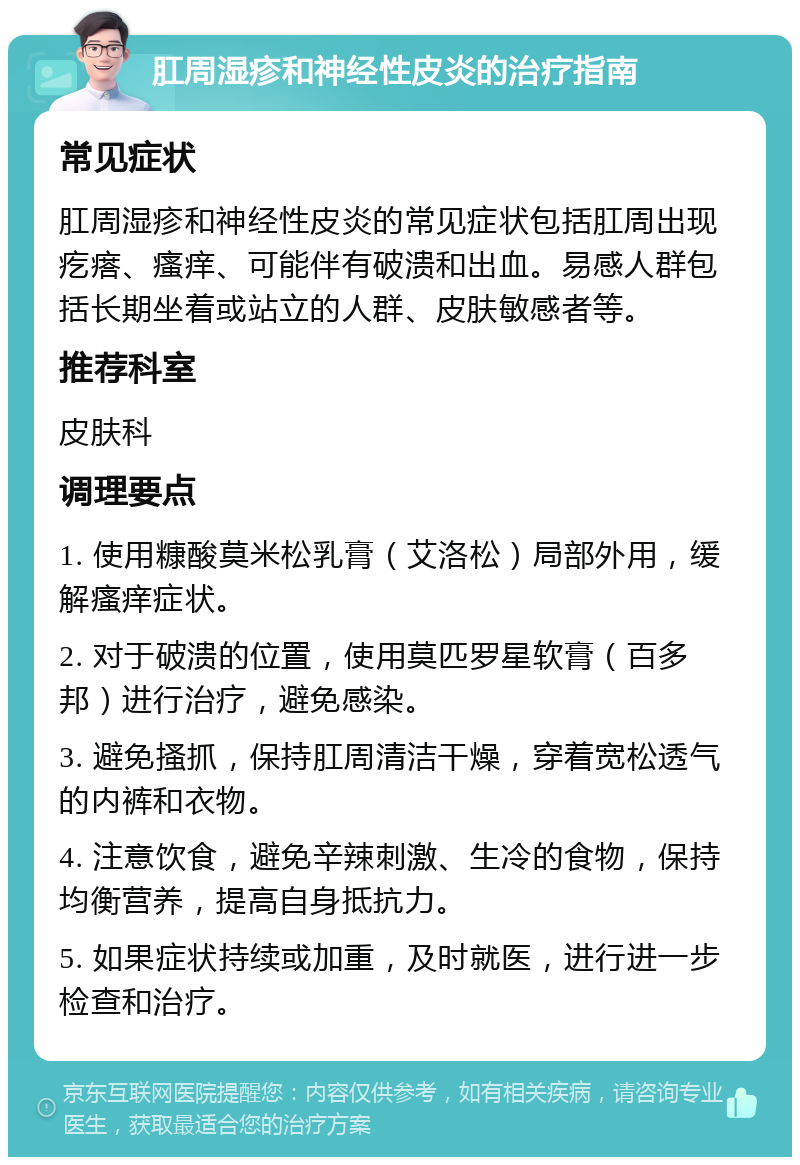 肛周湿疹和神经性皮炎的治疗指南 常见症状 肛周湿疹和神经性皮炎的常见症状包括肛周出现疙瘩、瘙痒、可能伴有破溃和出血。易感人群包括长期坐着或站立的人群、皮肤敏感者等。 推荐科室 皮肤科 调理要点 1. 使用糠酸莫米松乳膏（艾洛松）局部外用，缓解瘙痒症状。 2. 对于破溃的位置，使用莫匹罗星软膏（百多邦）进行治疗，避免感染。 3. 避免搔抓，保持肛周清洁干燥，穿着宽松透气的内裤和衣物。 4. 注意饮食，避免辛辣刺激、生冷的食物，保持均衡营养，提高自身抵抗力。 5. 如果症状持续或加重，及时就医，进行进一步检查和治疗。