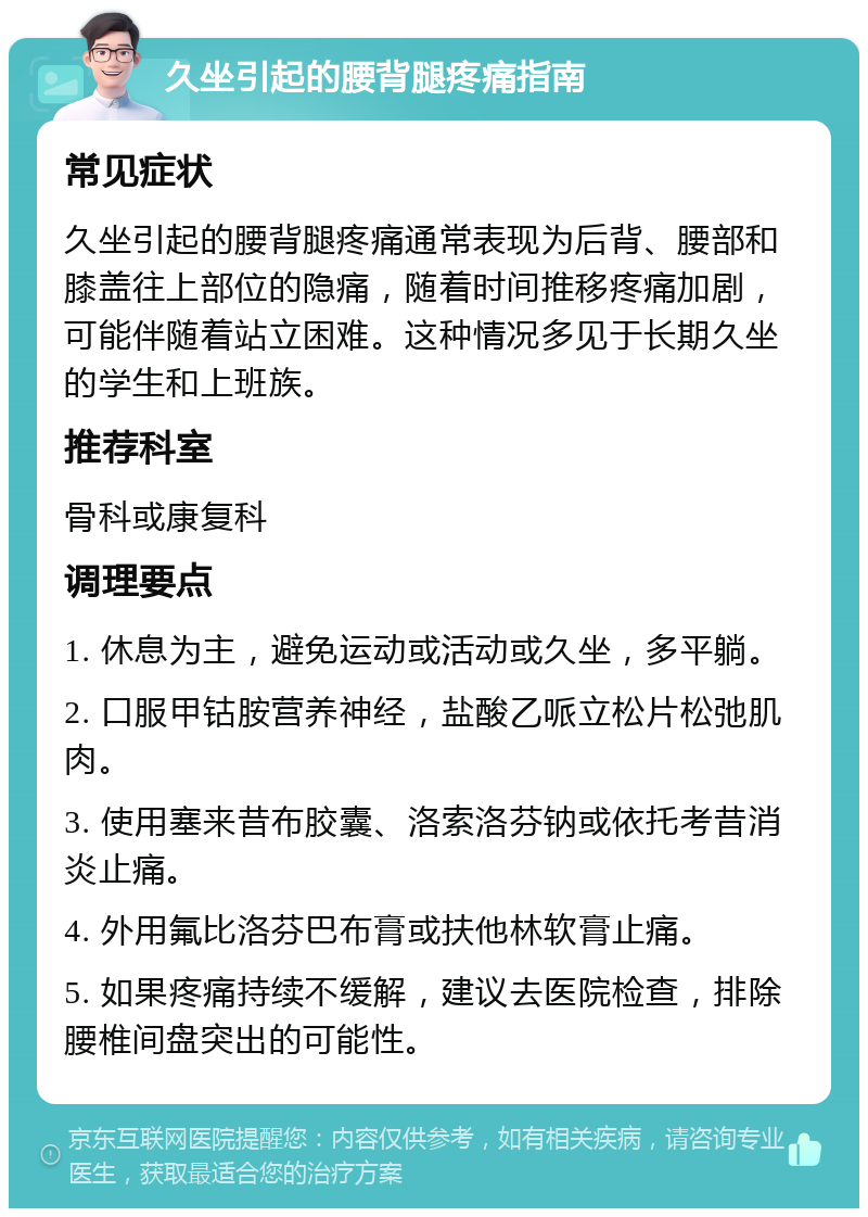 久坐引起的腰背腿疼痛指南 常见症状 久坐引起的腰背腿疼痛通常表现为后背、腰部和膝盖往上部位的隐痛，随着时间推移疼痛加剧，可能伴随着站立困难。这种情况多见于长期久坐的学生和上班族。 推荐科室 骨科或康复科 调理要点 1. 休息为主，避免运动或活动或久坐，多平躺。 2. 口服甲钴胺营养神经，盐酸乙哌立松片松弛肌肉。 3. 使用塞来昔布胶囊、洛索洛芬钠或依托考昔消炎止痛。 4. 外用氟比洛芬巴布膏或扶他林软膏止痛。 5. 如果疼痛持续不缓解，建议去医院检查，排除腰椎间盘突出的可能性。