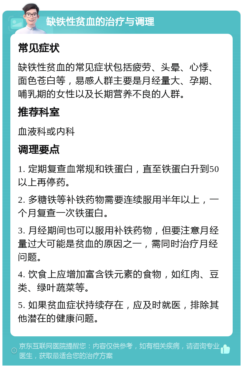 缺铁性贫血的治疗与调理 常见症状 缺铁性贫血的常见症状包括疲劳、头晕、心悸、面色苍白等，易感人群主要是月经量大、孕期、哺乳期的女性以及长期营养不良的人群。 推荐科室 血液科或内科 调理要点 1. 定期复查血常规和铁蛋白，直至铁蛋白升到50以上再停药。 2. 多糖铁等补铁药物需要连续服用半年以上，一个月复查一次铁蛋白。 3. 月经期间也可以服用补铁药物，但要注意月经量过大可能是贫血的原因之一，需同时治疗月经问题。 4. 饮食上应增加富含铁元素的食物，如红肉、豆类、绿叶蔬菜等。 5. 如果贫血症状持续存在，应及时就医，排除其他潜在的健康问题。