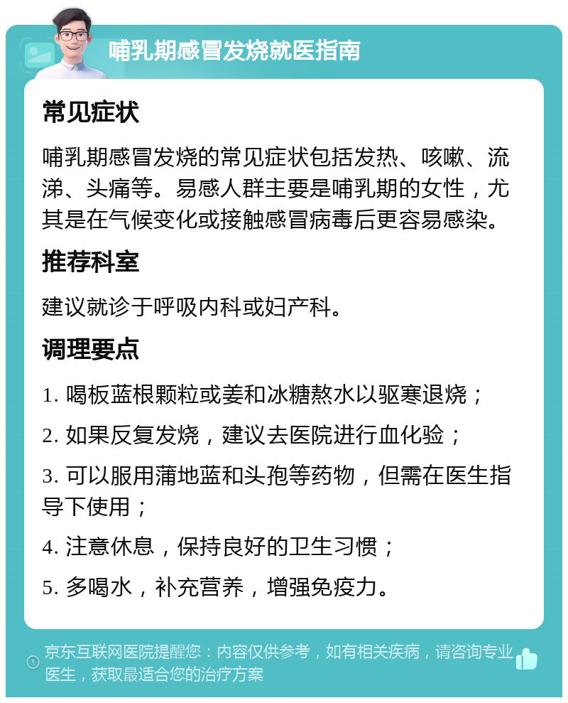 哺乳期感冒发烧就医指南 常见症状 哺乳期感冒发烧的常见症状包括发热、咳嗽、流涕、头痛等。易感人群主要是哺乳期的女性，尤其是在气候变化或接触感冒病毒后更容易感染。 推荐科室 建议就诊于呼吸内科或妇产科。 调理要点 1. 喝板蓝根颗粒或姜和冰糖熬水以驱寒退烧； 2. 如果反复发烧，建议去医院进行血化验； 3. 可以服用蒲地蓝和头孢等药物，但需在医生指导下使用； 4. 注意休息，保持良好的卫生习惯； 5. 多喝水，补充营养，增强免疫力。