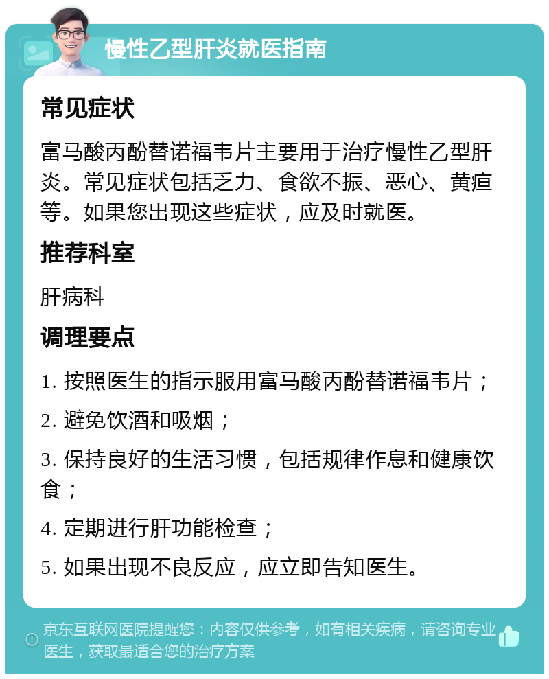 慢性乙型肝炎就医指南 常见症状 富马酸丙酚替诺福韦片主要用于治疗慢性乙型肝炎。常见症状包括乏力、食欲不振、恶心、黄疸等。如果您出现这些症状，应及时就医。 推荐科室 肝病科 调理要点 1. 按照医生的指示服用富马酸丙酚替诺福韦片； 2. 避免饮酒和吸烟； 3. 保持良好的生活习惯，包括规律作息和健康饮食； 4. 定期进行肝功能检查； 5. 如果出现不良反应，应立即告知医生。