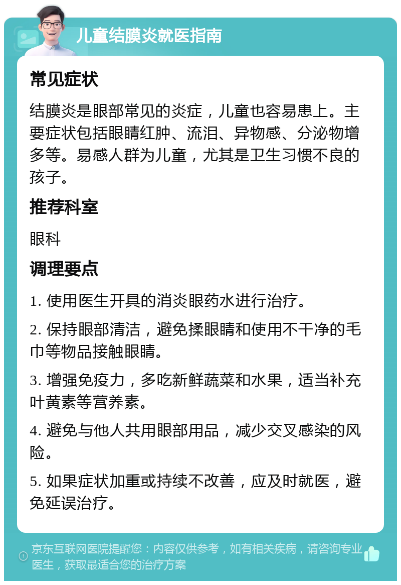 儿童结膜炎就医指南 常见症状 结膜炎是眼部常见的炎症，儿童也容易患上。主要症状包括眼睛红肿、流泪、异物感、分泌物增多等。易感人群为儿童，尤其是卫生习惯不良的孩子。 推荐科室 眼科 调理要点 1. 使用医生开具的消炎眼药水进行治疗。 2. 保持眼部清洁，避免揉眼睛和使用不干净的毛巾等物品接触眼睛。 3. 增强免疫力，多吃新鲜蔬菜和水果，适当补充叶黄素等营养素。 4. 避免与他人共用眼部用品，减少交叉感染的风险。 5. 如果症状加重或持续不改善，应及时就医，避免延误治疗。