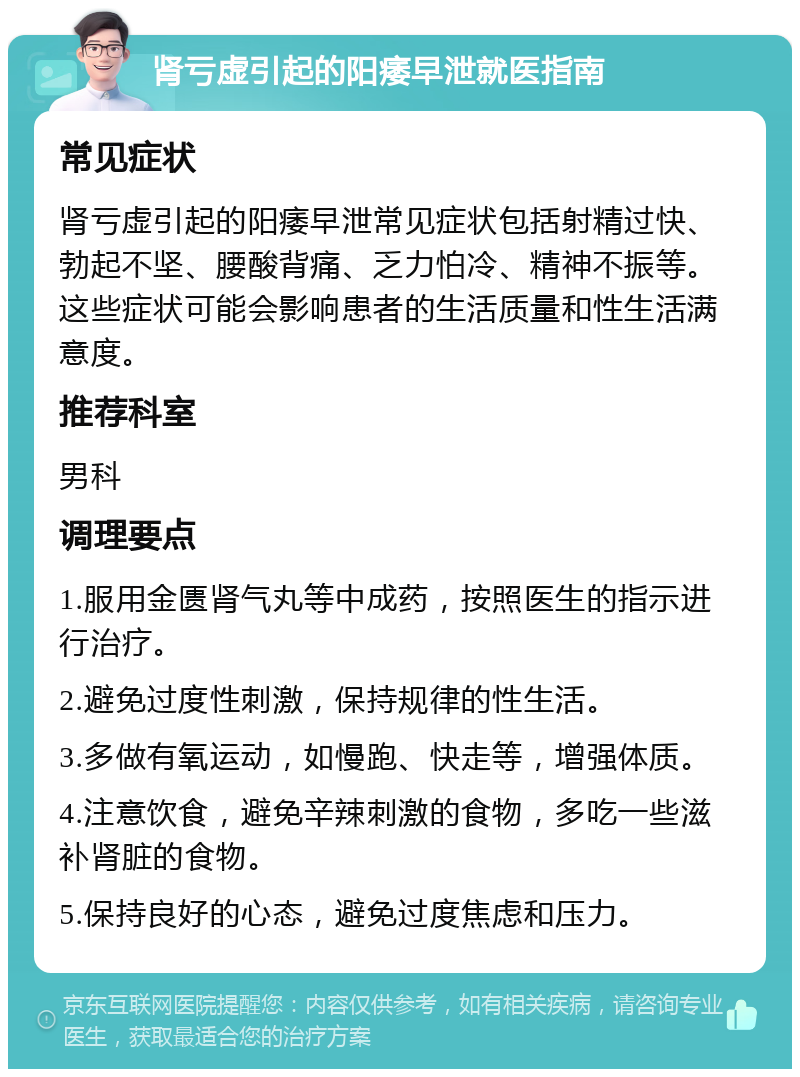 肾亏虚引起的阳痿早泄就医指南 常见症状 肾亏虚引起的阳痿早泄常见症状包括射精过快、勃起不坚、腰酸背痛、乏力怕冷、精神不振等。这些症状可能会影响患者的生活质量和性生活满意度。 推荐科室 男科 调理要点 1.服用金匮肾气丸等中成药，按照医生的指示进行治疗。 2.避免过度性刺激，保持规律的性生活。 3.多做有氧运动，如慢跑、快走等，增强体质。 4.注意饮食，避免辛辣刺激的食物，多吃一些滋补肾脏的食物。 5.保持良好的心态，避免过度焦虑和压力。