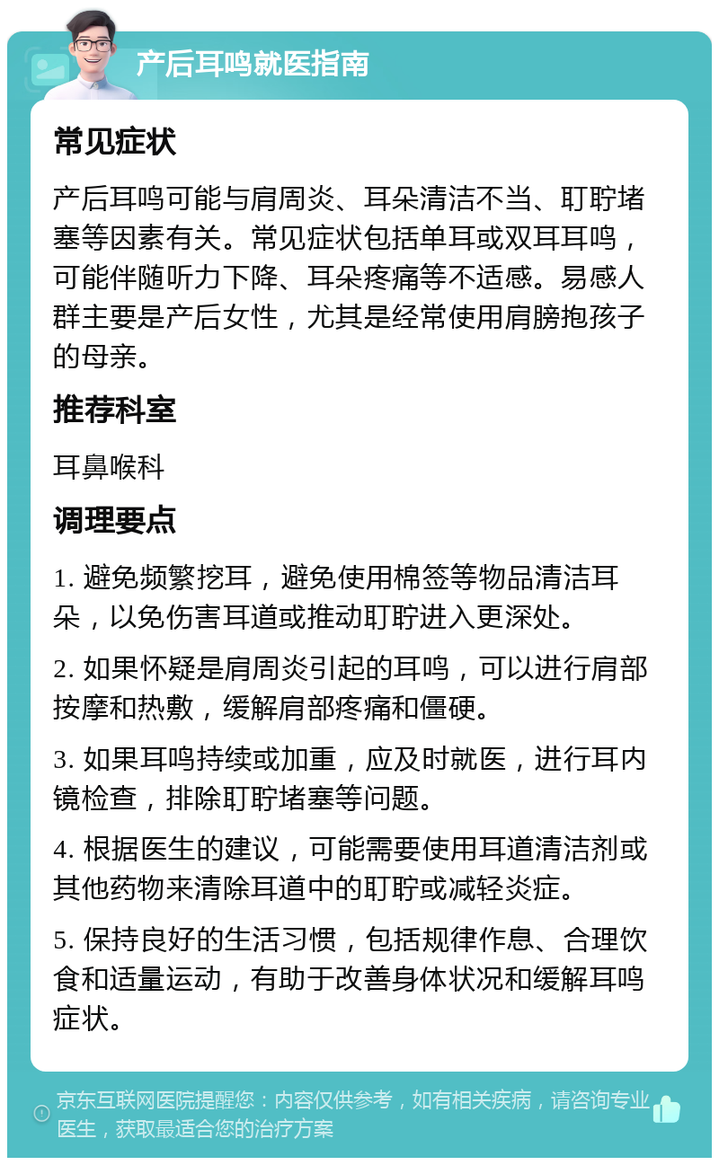 产后耳鸣就医指南 常见症状 产后耳鸣可能与肩周炎、耳朵清洁不当、耵聍堵塞等因素有关。常见症状包括单耳或双耳耳鸣，可能伴随听力下降、耳朵疼痛等不适感。易感人群主要是产后女性，尤其是经常使用肩膀抱孩子的母亲。 推荐科室 耳鼻喉科 调理要点 1. 避免频繁挖耳，避免使用棉签等物品清洁耳朵，以免伤害耳道或推动耵聍进入更深处。 2. 如果怀疑是肩周炎引起的耳鸣，可以进行肩部按摩和热敷，缓解肩部疼痛和僵硬。 3. 如果耳鸣持续或加重，应及时就医，进行耳内镜检查，排除耵聍堵塞等问题。 4. 根据医生的建议，可能需要使用耳道清洁剂或其他药物来清除耳道中的耵聍或减轻炎症。 5. 保持良好的生活习惯，包括规律作息、合理饮食和适量运动，有助于改善身体状况和缓解耳鸣症状。