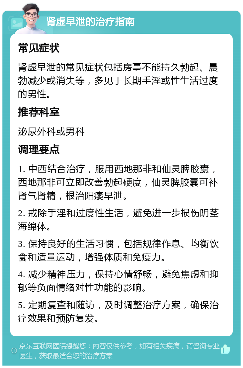 肾虚早泄的治疗指南 常见症状 肾虚早泄的常见症状包括房事不能持久勃起、晨勃减少或消失等，多见于长期手淫或性生活过度的男性。 推荐科室 泌尿外科或男科 调理要点 1. 中西结合治疗，服用西地那非和仙灵脾胶囊，西地那非可立即改善勃起硬度，仙灵脾胶囊可补肾气肾精，根治阳痿早泄。 2. 戒除手淫和过度性生活，避免进一步损伤阴茎海绵体。 3. 保持良好的生活习惯，包括规律作息、均衡饮食和适量运动，增强体质和免疫力。 4. 减少精神压力，保持心情舒畅，避免焦虑和抑郁等负面情绪对性功能的影响。 5. 定期复查和随访，及时调整治疗方案，确保治疗效果和预防复发。