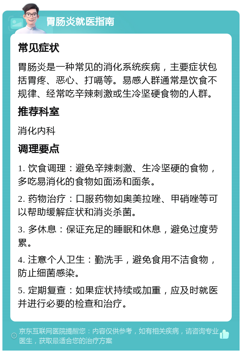 胃肠炎就医指南 常见症状 胃肠炎是一种常见的消化系统疾病，主要症状包括胃疼、恶心、打嗝等。易感人群通常是饮食不规律、经常吃辛辣刺激或生冷坚硬食物的人群。 推荐科室 消化内科 调理要点 1. 饮食调理：避免辛辣刺激、生冷坚硬的食物，多吃易消化的食物如面汤和面条。 2. 药物治疗：口服药物如奥美拉唑、甲硝唑等可以帮助缓解症状和消炎杀菌。 3. 多休息：保证充足的睡眠和休息，避免过度劳累。 4. 注意个人卫生：勤洗手，避免食用不洁食物，防止细菌感染。 5. 定期复查：如果症状持续或加重，应及时就医并进行必要的检查和治疗。