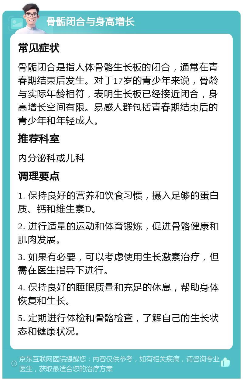 骨骺闭合与身高增长 常见症状 骨骺闭合是指人体骨骼生长板的闭合，通常在青春期结束后发生。对于17岁的青少年来说，骨龄与实际年龄相符，表明生长板已经接近闭合，身高增长空间有限。易感人群包括青春期结束后的青少年和年轻成人。 推荐科室 内分泌科或儿科 调理要点 1. 保持良好的营养和饮食习惯，摄入足够的蛋白质、钙和维生素D。 2. 进行适量的运动和体育锻炼，促进骨骼健康和肌肉发展。 3. 如果有必要，可以考虑使用生长激素治疗，但需在医生指导下进行。 4. 保持良好的睡眠质量和充足的休息，帮助身体恢复和生长。 5. 定期进行体检和骨骼检查，了解自己的生长状态和健康状况。