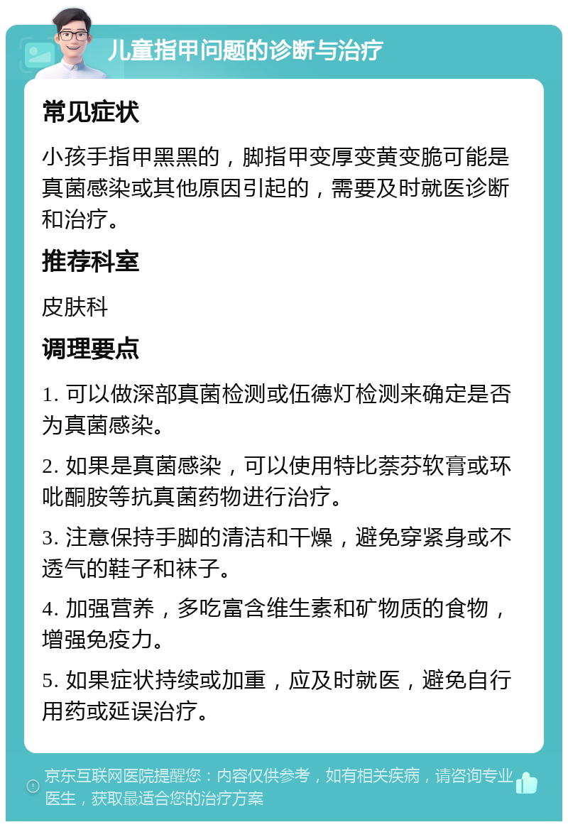 儿童指甲问题的诊断与治疗 常见症状 小孩手指甲黑黑的，脚指甲变厚变黄变脆可能是真菌感染或其他原因引起的，需要及时就医诊断和治疗。 推荐科室 皮肤科 调理要点 1. 可以做深部真菌检测或伍德灯检测来确定是否为真菌感染。 2. 如果是真菌感染，可以使用特比萘芬软膏或环吡酮胺等抗真菌药物进行治疗。 3. 注意保持手脚的清洁和干燥，避免穿紧身或不透气的鞋子和袜子。 4. 加强营养，多吃富含维生素和矿物质的食物，增强免疫力。 5. 如果症状持续或加重，应及时就医，避免自行用药或延误治疗。