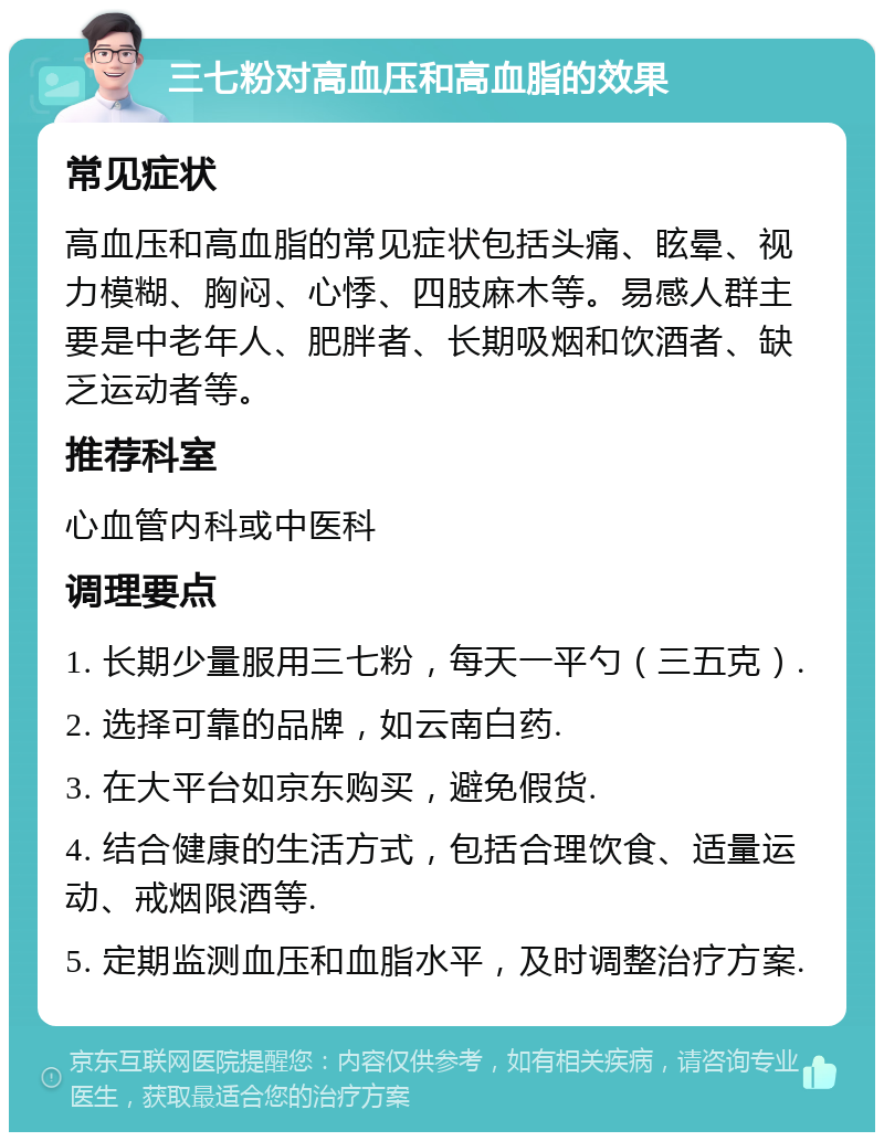 三七粉对高血压和高血脂的效果 常见症状 高血压和高血脂的常见症状包括头痛、眩晕、视力模糊、胸闷、心悸、四肢麻木等。易感人群主要是中老年人、肥胖者、长期吸烟和饮酒者、缺乏运动者等。 推荐科室 心血管内科或中医科 调理要点 1. 长期少量服用三七粉，每天一平勺（三五克）. 2. 选择可靠的品牌，如云南白药. 3. 在大平台如京东购买，避免假货. 4. 结合健康的生活方式，包括合理饮食、适量运动、戒烟限酒等. 5. 定期监测血压和血脂水平，及时调整治疗方案.