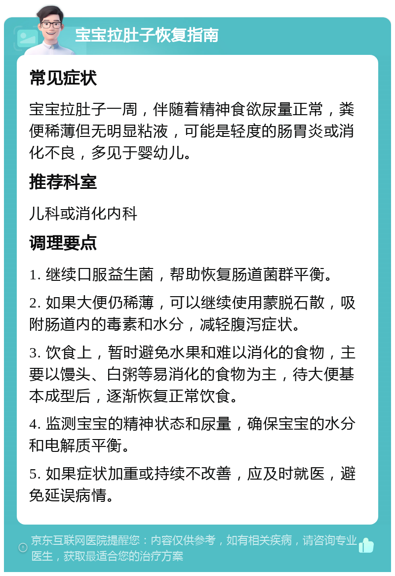 宝宝拉肚子恢复指南 常见症状 宝宝拉肚子一周，伴随着精神食欲尿量正常，粪便稀薄但无明显粘液，可能是轻度的肠胃炎或消化不良，多见于婴幼儿。 推荐科室 儿科或消化内科 调理要点 1. 继续口服益生菌，帮助恢复肠道菌群平衡。 2. 如果大便仍稀薄，可以继续使用蒙脱石散，吸附肠道内的毒素和水分，减轻腹泻症状。 3. 饮食上，暂时避免水果和难以消化的食物，主要以馒头、白粥等易消化的食物为主，待大便基本成型后，逐渐恢复正常饮食。 4. 监测宝宝的精神状态和尿量，确保宝宝的水分和电解质平衡。 5. 如果症状加重或持续不改善，应及时就医，避免延误病情。