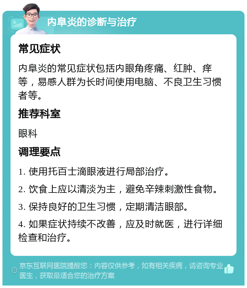 内阜炎的诊断与治疗 常见症状 内阜炎的常见症状包括内眼角疼痛、红肿、痒等，易感人群为长时间使用电脑、不良卫生习惯者等。 推荐科室 眼科 调理要点 1. 使用托百士滴眼液进行局部治疗。 2. 饮食上应以清淡为主，避免辛辣刺激性食物。 3. 保持良好的卫生习惯，定期清洁眼部。 4. 如果症状持续不改善，应及时就医，进行详细检查和治疗。