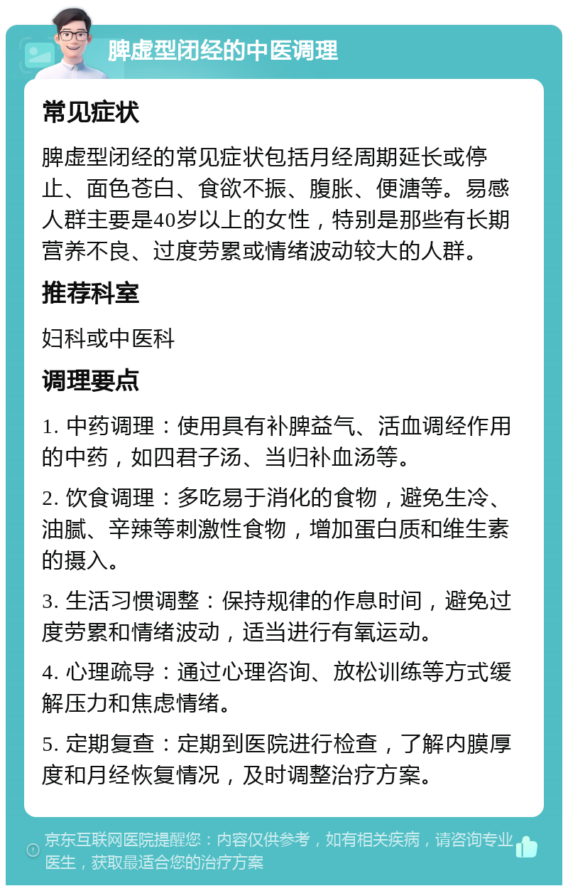 脾虚型闭经的中医调理 常见症状 脾虚型闭经的常见症状包括月经周期延长或停止、面色苍白、食欲不振、腹胀、便溏等。易感人群主要是40岁以上的女性，特别是那些有长期营养不良、过度劳累或情绪波动较大的人群。 推荐科室 妇科或中医科 调理要点 1. 中药调理：使用具有补脾益气、活血调经作用的中药，如四君子汤、当归补血汤等。 2. 饮食调理：多吃易于消化的食物，避免生冷、油腻、辛辣等刺激性食物，增加蛋白质和维生素的摄入。 3. 生活习惯调整：保持规律的作息时间，避免过度劳累和情绪波动，适当进行有氧运动。 4. 心理疏导：通过心理咨询、放松训练等方式缓解压力和焦虑情绪。 5. 定期复查：定期到医院进行检查，了解内膜厚度和月经恢复情况，及时调整治疗方案。