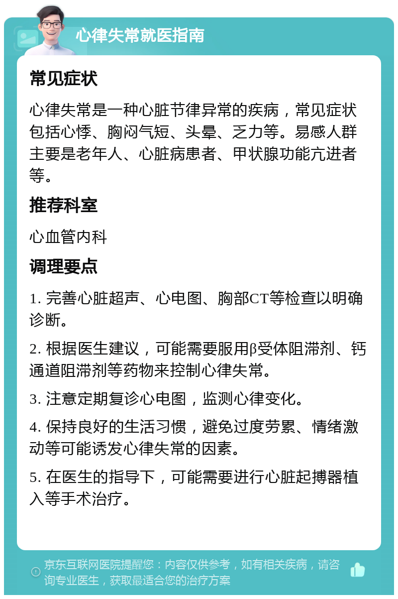 心律失常就医指南 常见症状 心律失常是一种心脏节律异常的疾病，常见症状包括心悸、胸闷气短、头晕、乏力等。易感人群主要是老年人、心脏病患者、甲状腺功能亢进者等。 推荐科室 心血管内科 调理要点 1. 完善心脏超声、心电图、胸部CT等检查以明确诊断。 2. 根据医生建议，可能需要服用β受体阻滞剂、钙通道阻滞剂等药物来控制心律失常。 3. 注意定期复诊心电图，监测心律变化。 4. 保持良好的生活习惯，避免过度劳累、情绪激动等可能诱发心律失常的因素。 5. 在医生的指导下，可能需要进行心脏起搏器植入等手术治疗。