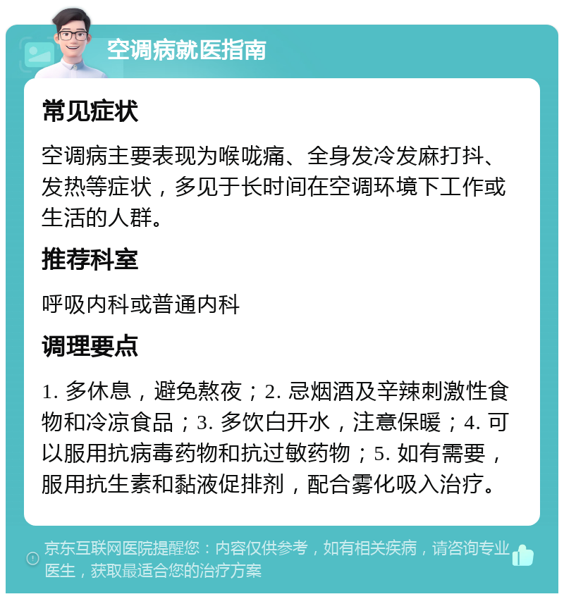 空调病就医指南 常见症状 空调病主要表现为喉咙痛、全身发冷发麻打抖、发热等症状，多见于长时间在空调环境下工作或生活的人群。 推荐科室 呼吸内科或普通内科 调理要点 1. 多休息，避免熬夜；2. 忌烟酒及辛辣刺激性食物和冷凉食品；3. 多饮白开水，注意保暖；4. 可以服用抗病毒药物和抗过敏药物；5. 如有需要，服用抗生素和黏液促排剂，配合雾化吸入治疗。