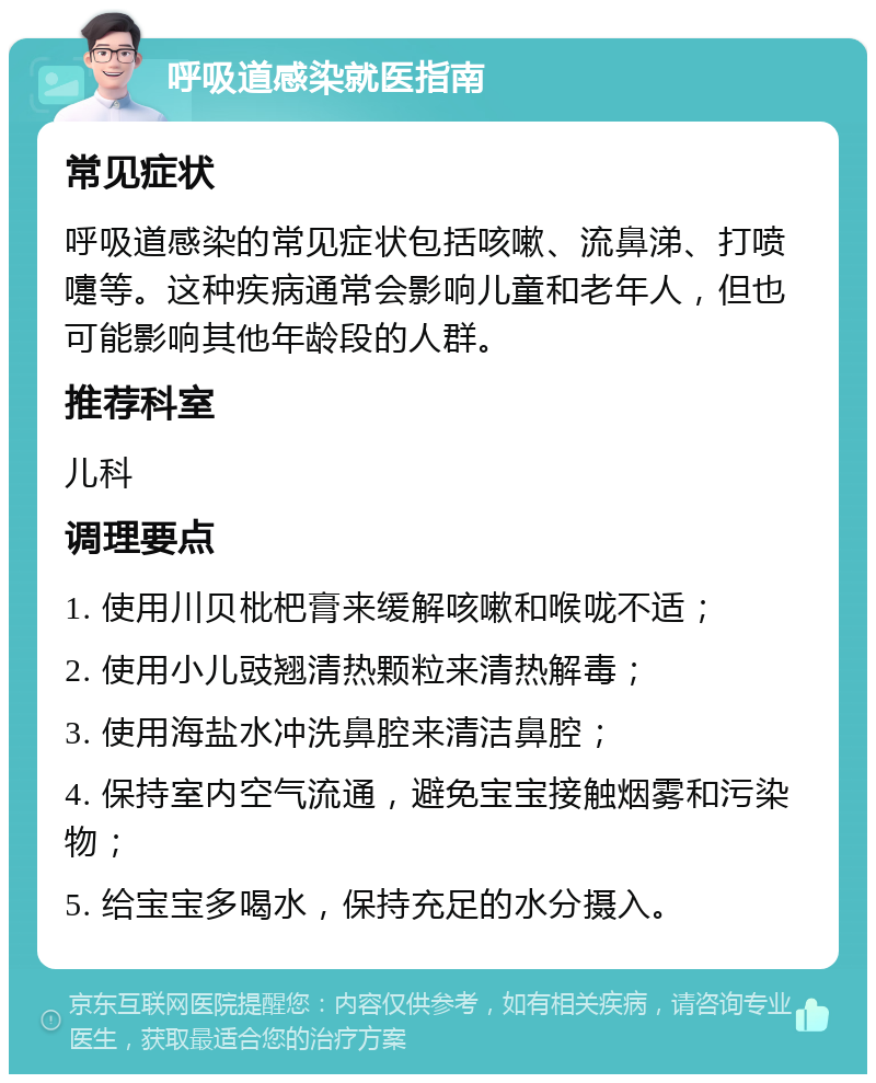 呼吸道感染就医指南 常见症状 呼吸道感染的常见症状包括咳嗽、流鼻涕、打喷嚏等。这种疾病通常会影响儿童和老年人，但也可能影响其他年龄段的人群。 推荐科室 儿科 调理要点 1. 使用川贝枇杷膏来缓解咳嗽和喉咙不适； 2. 使用小儿豉翘清热颗粒来清热解毒； 3. 使用海盐水冲洗鼻腔来清洁鼻腔； 4. 保持室内空气流通，避免宝宝接触烟雾和污染物； 5. 给宝宝多喝水，保持充足的水分摄入。