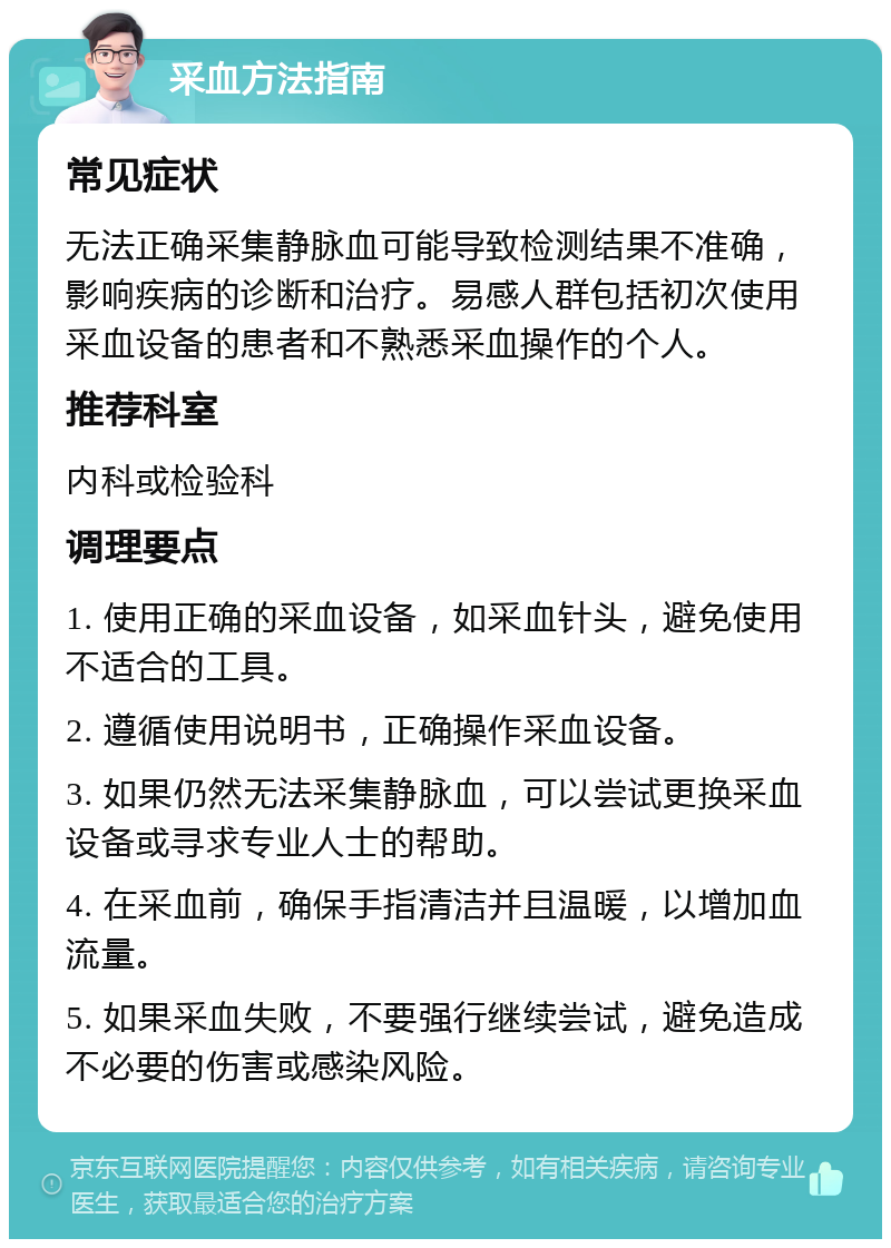 采血方法指南 常见症状 无法正确采集静脉血可能导致检测结果不准确，影响疾病的诊断和治疗。易感人群包括初次使用采血设备的患者和不熟悉采血操作的个人。 推荐科室 内科或检验科 调理要点 1. 使用正确的采血设备，如采血针头，避免使用不适合的工具。 2. 遵循使用说明书，正确操作采血设备。 3. 如果仍然无法采集静脉血，可以尝试更换采血设备或寻求专业人士的帮助。 4. 在采血前，确保手指清洁并且温暖，以增加血流量。 5. 如果采血失败，不要强行继续尝试，避免造成不必要的伤害或感染风险。