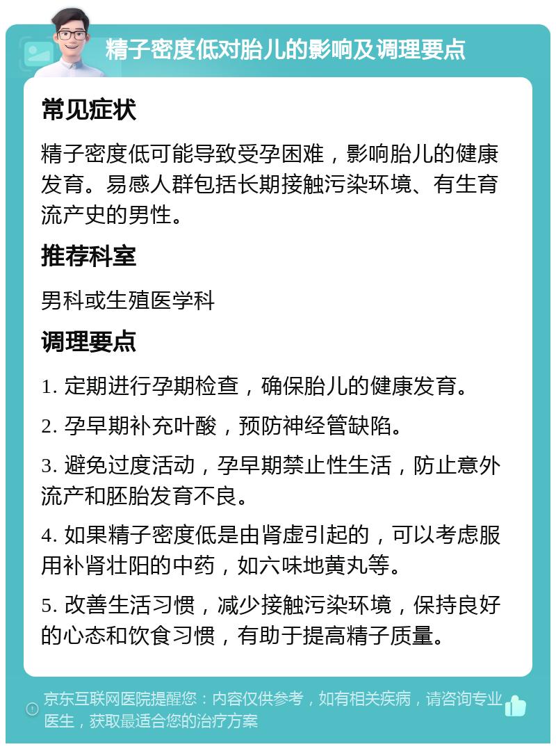 精子密度低对胎儿的影响及调理要点 常见症状 精子密度低可能导致受孕困难，影响胎儿的健康发育。易感人群包括长期接触污染环境、有生育流产史的男性。 推荐科室 男科或生殖医学科 调理要点 1. 定期进行孕期检查，确保胎儿的健康发育。 2. 孕早期补充叶酸，预防神经管缺陷。 3. 避免过度活动，孕早期禁止性生活，防止意外流产和胚胎发育不良。 4. 如果精子密度低是由肾虚引起的，可以考虑服用补肾壮阳的中药，如六味地黄丸等。 5. 改善生活习惯，减少接触污染环境，保持良好的心态和饮食习惯，有助于提高精子质量。