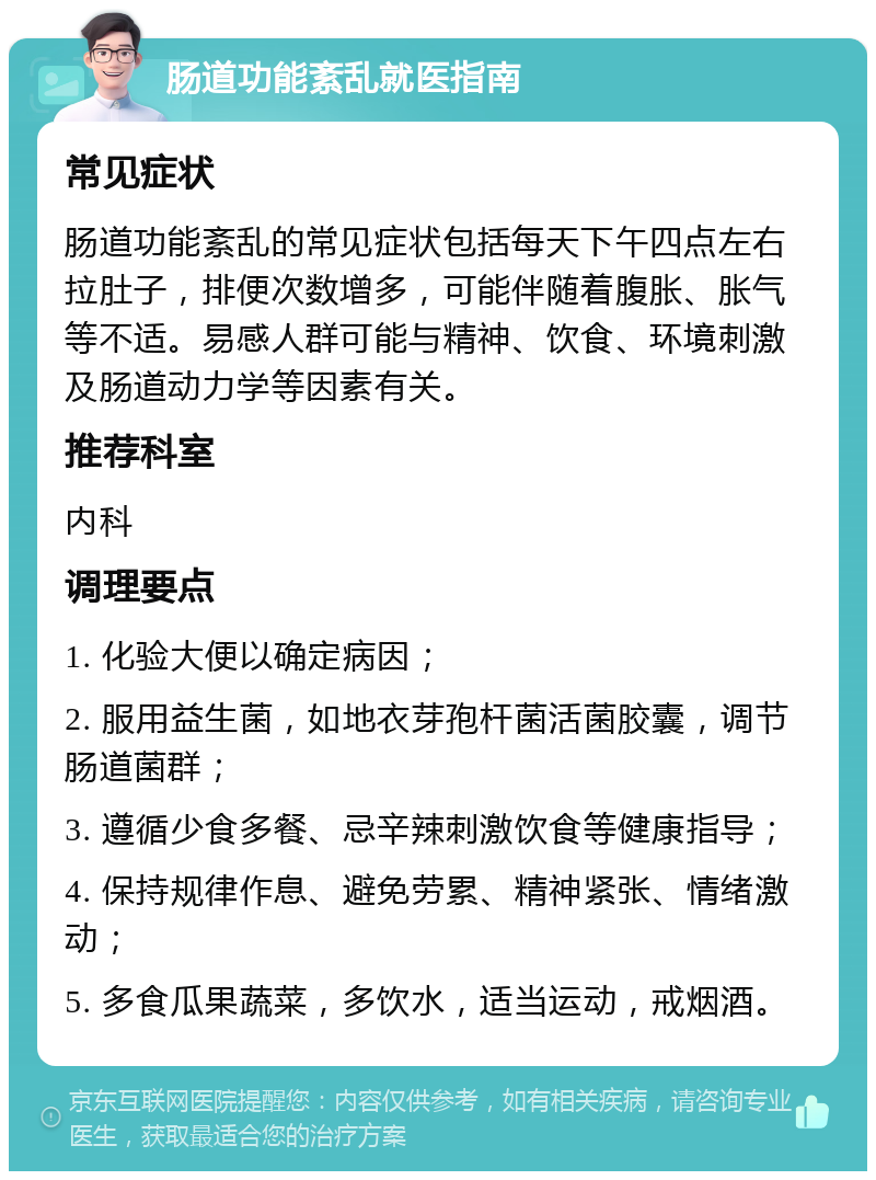 肠道功能紊乱就医指南 常见症状 肠道功能紊乱的常见症状包括每天下午四点左右拉肚子，排便次数增多，可能伴随着腹胀、胀气等不适。易感人群可能与精神、饮食、环境刺激及肠道动力学等因素有关。 推荐科室 内科 调理要点 1. 化验大便以确定病因； 2. 服用益生菌，如地衣芽孢杆菌活菌胶囊，调节肠道菌群； 3. 遵循少食多餐、忌辛辣刺激饮食等健康指导； 4. 保持规律作息、避免劳累、精神紧张、情绪激动； 5. 多食瓜果蔬菜，多饮水，适当运动，戒烟酒。