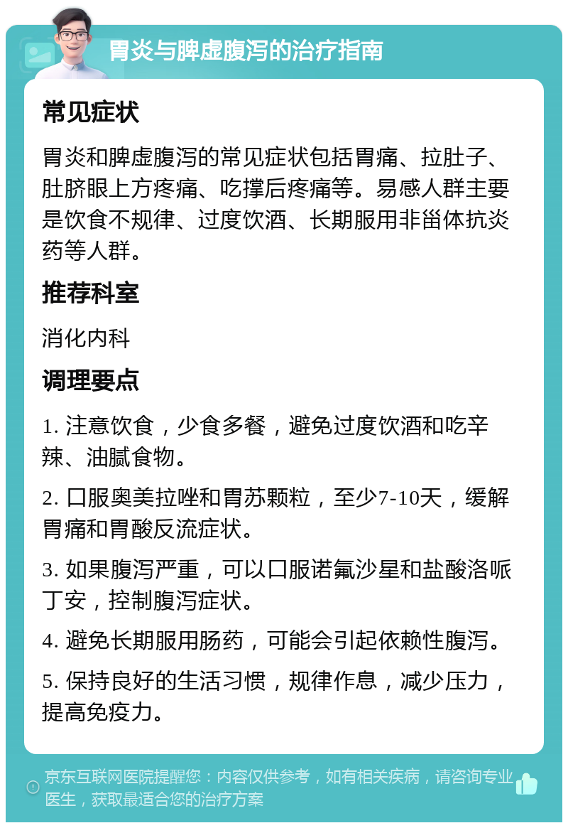 胃炎与脾虚腹泻的治疗指南 常见症状 胃炎和脾虚腹泻的常见症状包括胃痛、拉肚子、肚脐眼上方疼痛、吃撑后疼痛等。易感人群主要是饮食不规律、过度饮酒、长期服用非甾体抗炎药等人群。 推荐科室 消化内科 调理要点 1. 注意饮食，少食多餐，避免过度饮酒和吃辛辣、油腻食物。 2. 口服奥美拉唑和胃苏颗粒，至少7-10天，缓解胃痛和胃酸反流症状。 3. 如果腹泻严重，可以口服诺氟沙星和盐酸洛哌丁安，控制腹泻症状。 4. 避免长期服用肠药，可能会引起依赖性腹泻。 5. 保持良好的生活习惯，规律作息，减少压力，提高免疫力。