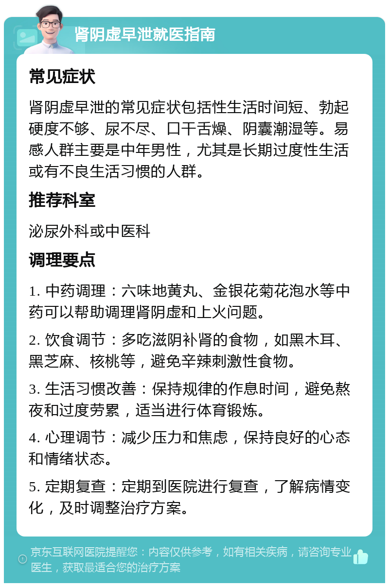 肾阴虚早泄就医指南 常见症状 肾阴虚早泄的常见症状包括性生活时间短、勃起硬度不够、尿不尽、口干舌燥、阴囊潮湿等。易感人群主要是中年男性，尤其是长期过度性生活或有不良生活习惯的人群。 推荐科室 泌尿外科或中医科 调理要点 1. 中药调理：六味地黄丸、金银花菊花泡水等中药可以帮助调理肾阴虚和上火问题。 2. 饮食调节：多吃滋阴补肾的食物，如黑木耳、黑芝麻、核桃等，避免辛辣刺激性食物。 3. 生活习惯改善：保持规律的作息时间，避免熬夜和过度劳累，适当进行体育锻炼。 4. 心理调节：减少压力和焦虑，保持良好的心态和情绪状态。 5. 定期复查：定期到医院进行复查，了解病情变化，及时调整治疗方案。