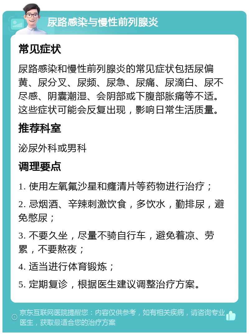 尿路感染与慢性前列腺炎 常见症状 尿路感染和慢性前列腺炎的常见症状包括尿偏黄、尿分叉、尿频、尿急、尿痛、尿滴白、尿不尽感、阴囊潮湿、会阴部或下腹部胀痛等不适。这些症状可能会反复出现，影响日常生活质量。 推荐科室 泌尿外科或男科 调理要点 1. 使用左氧氟沙星和癃清片等药物进行治疗； 2. 忌烟酒、辛辣刺激饮食，多饮水，勤排尿，避免憋尿； 3. 不要久坐，尽量不骑自行车，避免着凉、劳累，不要熬夜； 4. 适当进行体育锻炼； 5. 定期复诊，根据医生建议调整治疗方案。