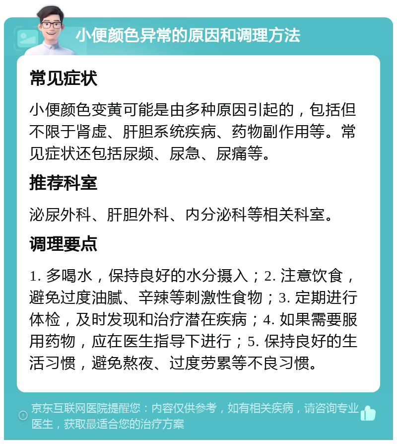 小便颜色异常的原因和调理方法 常见症状 小便颜色变黄可能是由多种原因引起的，包括但不限于肾虚、肝胆系统疾病、药物副作用等。常见症状还包括尿频、尿急、尿痛等。 推荐科室 泌尿外科、肝胆外科、内分泌科等相关科室。 调理要点 1. 多喝水，保持良好的水分摄入；2. 注意饮食，避免过度油腻、辛辣等刺激性食物；3. 定期进行体检，及时发现和治疗潜在疾病；4. 如果需要服用药物，应在医生指导下进行；5. 保持良好的生活习惯，避免熬夜、过度劳累等不良习惯。