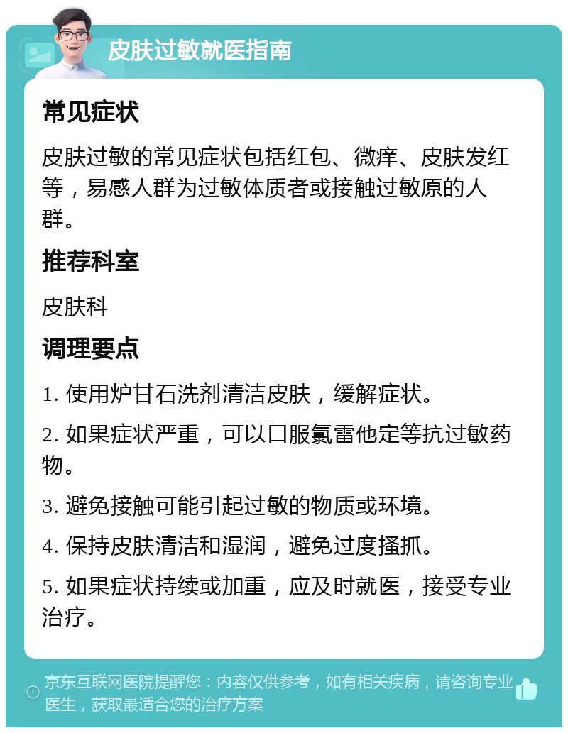 皮肤过敏就医指南 常见症状 皮肤过敏的常见症状包括红包、微痒、皮肤发红等，易感人群为过敏体质者或接触过敏原的人群。 推荐科室 皮肤科 调理要点 1. 使用炉甘石洗剂清洁皮肤，缓解症状。 2. 如果症状严重，可以口服氯雷他定等抗过敏药物。 3. 避免接触可能引起过敏的物质或环境。 4. 保持皮肤清洁和湿润，避免过度搔抓。 5. 如果症状持续或加重，应及时就医，接受专业治疗。