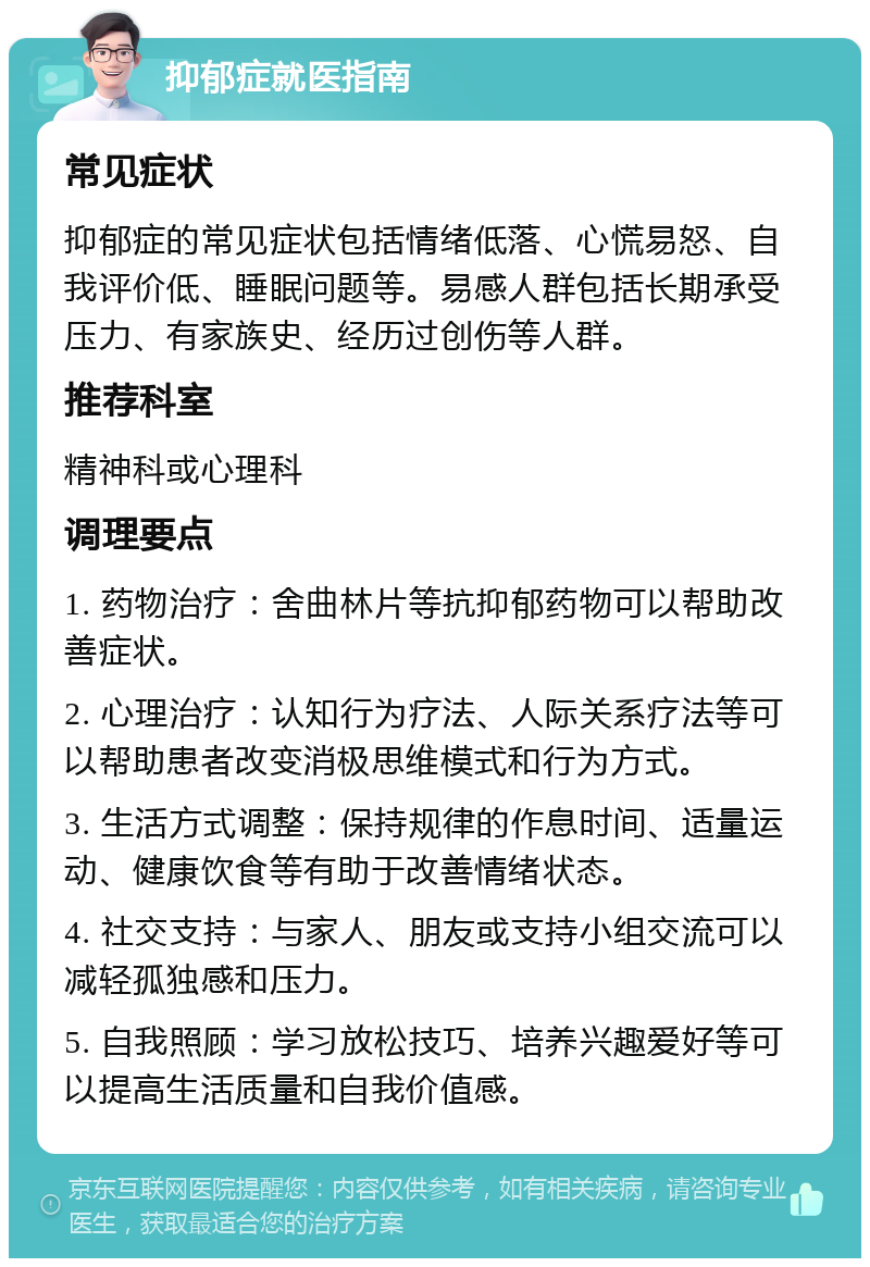 抑郁症就医指南 常见症状 抑郁症的常见症状包括情绪低落、心慌易怒、自我评价低、睡眠问题等。易感人群包括长期承受压力、有家族史、经历过创伤等人群。 推荐科室 精神科或心理科 调理要点 1. 药物治疗：舍曲林片等抗抑郁药物可以帮助改善症状。 2. 心理治疗：认知行为疗法、人际关系疗法等可以帮助患者改变消极思维模式和行为方式。 3. 生活方式调整：保持规律的作息时间、适量运动、健康饮食等有助于改善情绪状态。 4. 社交支持：与家人、朋友或支持小组交流可以减轻孤独感和压力。 5. 自我照顾：学习放松技巧、培养兴趣爱好等可以提高生活质量和自我价值感。