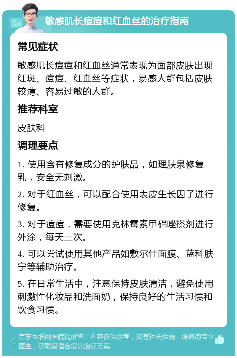 敏感肌长痘痘和红血丝的治疗指南 常见症状 敏感肌长痘痘和红血丝通常表现为面部皮肤出现红斑、痘痘、红血丝等症状，易感人群包括皮肤较薄、容易过敏的人群。 推荐科室 皮肤科 调理要点 1. 使用含有修复成分的护肤品，如理肤泉修复乳，安全无刺激。 2. 对于红血丝，可以配合使用表皮生长因子进行修复。 3. 对于痘痘，需要使用克林霉素甲硝唑搽剂进行外涂，每天三次。 4. 可以尝试使用其他产品如敷尔佳面膜、蓝科肤宁等辅助治疗。 5. 在日常生活中，注意保持皮肤清洁，避免使用刺激性化妆品和洗面奶，保持良好的生活习惯和饮食习惯。