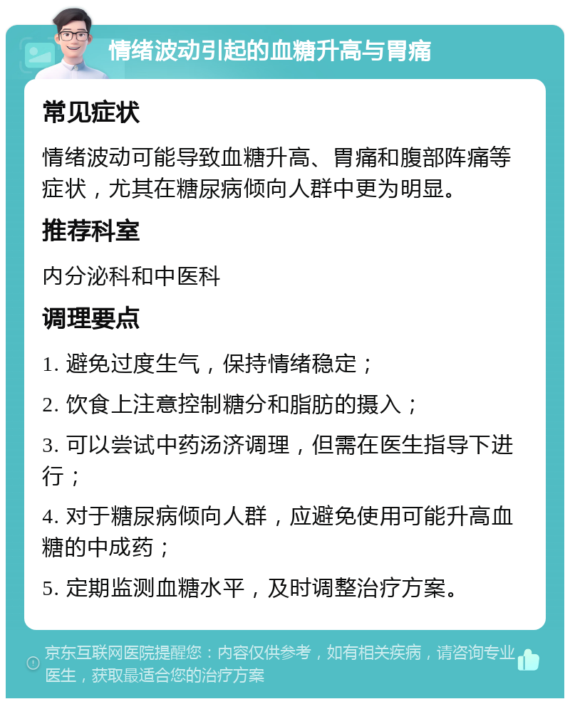 情绪波动引起的血糖升高与胃痛 常见症状 情绪波动可能导致血糖升高、胃痛和腹部阵痛等症状，尤其在糖尿病倾向人群中更为明显。 推荐科室 内分泌科和中医科 调理要点 1. 避免过度生气，保持情绪稳定； 2. 饮食上注意控制糖分和脂肪的摄入； 3. 可以尝试中药汤济调理，但需在医生指导下进行； 4. 对于糖尿病倾向人群，应避免使用可能升高血糖的中成药； 5. 定期监测血糖水平，及时调整治疗方案。