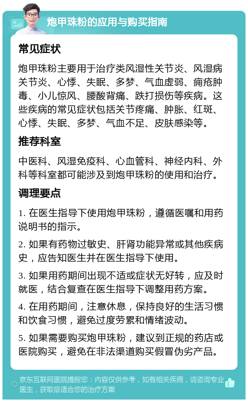 炮甲珠粉的应用与购买指南 常见症状 炮甲珠粉主要用于治疗类风湿性关节炎、风湿病关节炎、心悸、失眠、多梦、气血虚弱、痈疮肿毒、小儿惊风、腰酸背痛、跌打损伤等疾病。这些疾病的常见症状包括关节疼痛、肿胀、红斑、心悸、失眠、多梦、气血不足、皮肤感染等。 推荐科室 中医科、风湿免疫科、心血管科、神经内科、外科等科室都可能涉及到炮甲珠粉的使用和治疗。 调理要点 1. 在医生指导下使用炮甲珠粉，遵循医嘱和用药说明书的指示。 2. 如果有药物过敏史、肝肾功能异常或其他疾病史，应告知医生并在医生指导下使用。 3. 如果用药期间出现不适或症状无好转，应及时就医，结合复查在医生指导下调整用药方案。 4. 在用药期间，注意休息，保持良好的生活习惯和饮食习惯，避免过度劳累和情绪波动。 5. 如果需要购买炮甲珠粉，建议到正规的药店或医院购买，避免在非法渠道购买假冒伪劣产品。