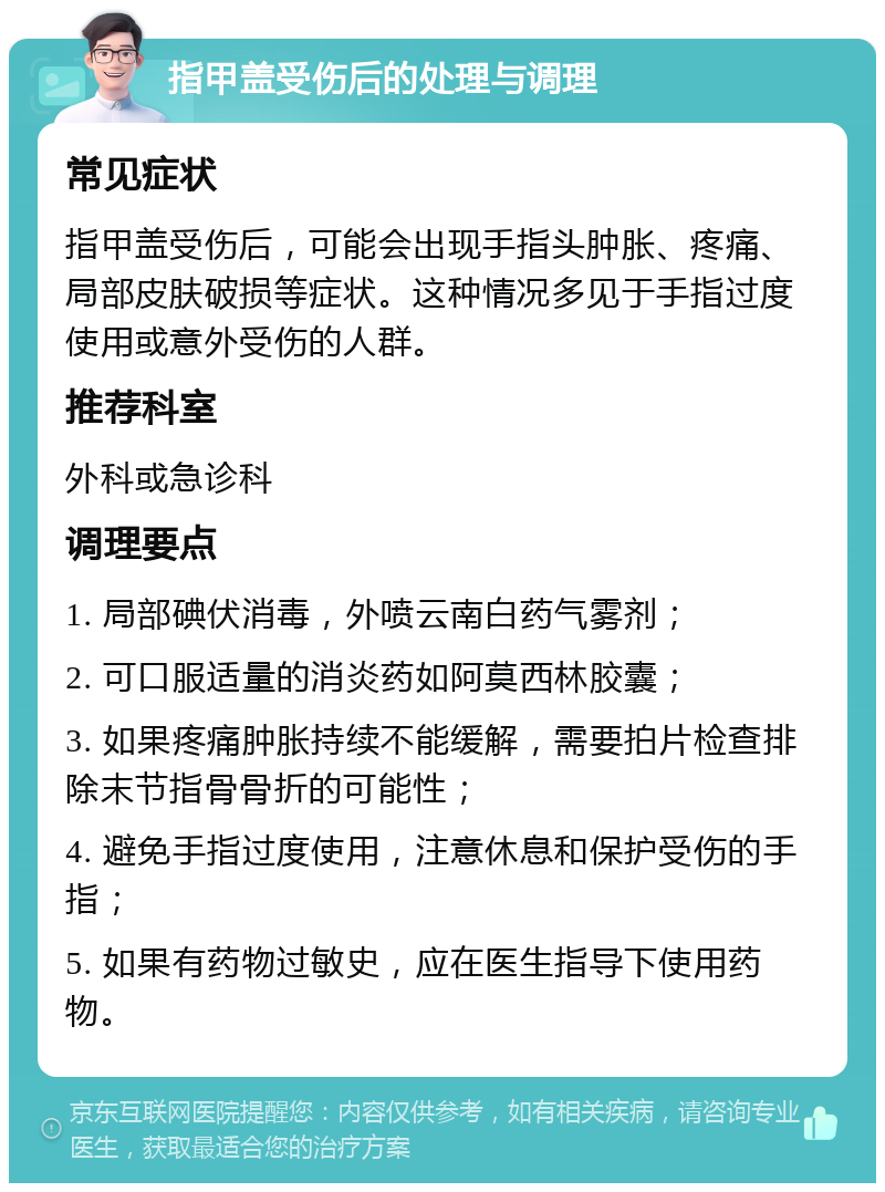 指甲盖受伤后的处理与调理 常见症状 指甲盖受伤后，可能会出现手指头肿胀、疼痛、局部皮肤破损等症状。这种情况多见于手指过度使用或意外受伤的人群。 推荐科室 外科或急诊科 调理要点 1. 局部碘伏消毒，外喷云南白药气雾剂； 2. 可口服适量的消炎药如阿莫西林胶囊； 3. 如果疼痛肿胀持续不能缓解，需要拍片检查排除末节指骨骨折的可能性； 4. 避免手指过度使用，注意休息和保护受伤的手指； 5. 如果有药物过敏史，应在医生指导下使用药物。